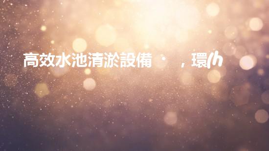 高效水池清淤設備，環(huán)保清潔新選擇！